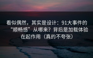 看似偶然，其实是设计：91大事件的“顺畅感”从哪来？背后是加载体验在起作用（真的不夸张）