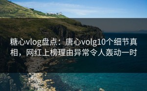 糖心vlog盘点：唐心volg10个细节真相，网红上榜理由异常令人轰动一时