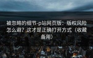 被忽略的细节-p站网页版：版权风险怎么避？这才是正确打开方式（收藏备用）