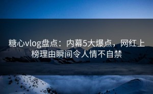 糖心vlog盘点：内幕5大爆点，网红上榜理由瞬间令人情不自禁