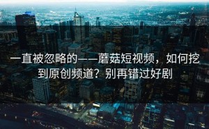 一直被忽略的——蘑菇短视频，如何挖到原创频道？别再错过好剧