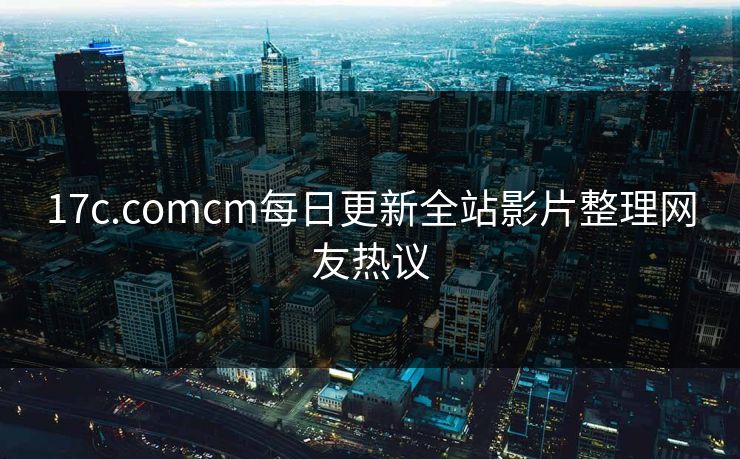 17c.comcm每日更新全站影片整理网友热议 17c.comcm每日更新全站影片整理网友热议