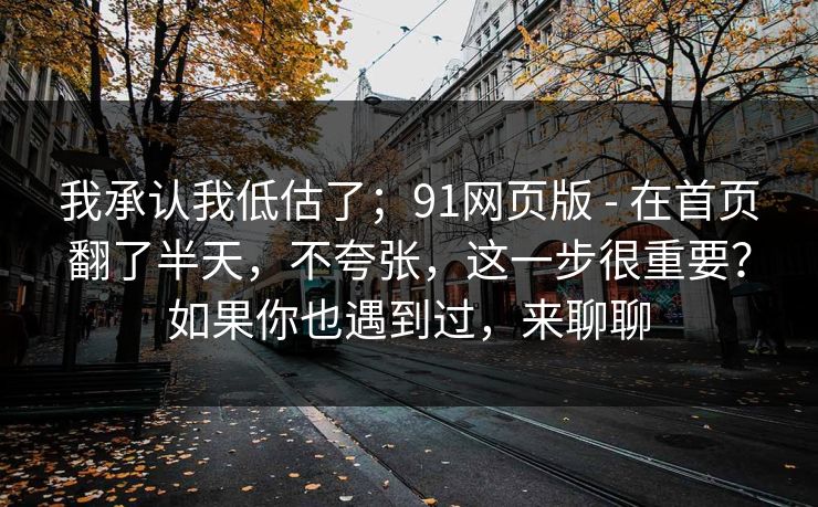 我承认我低估了；91网页版 - 在首页翻了半天，不夸张，这一步很重要？如果你也遇到过，来聊聊