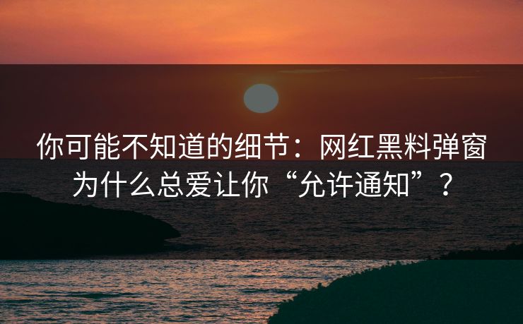 你可能不知道的细节：网红黑料弹窗为什么总爱让你“允许通知”？