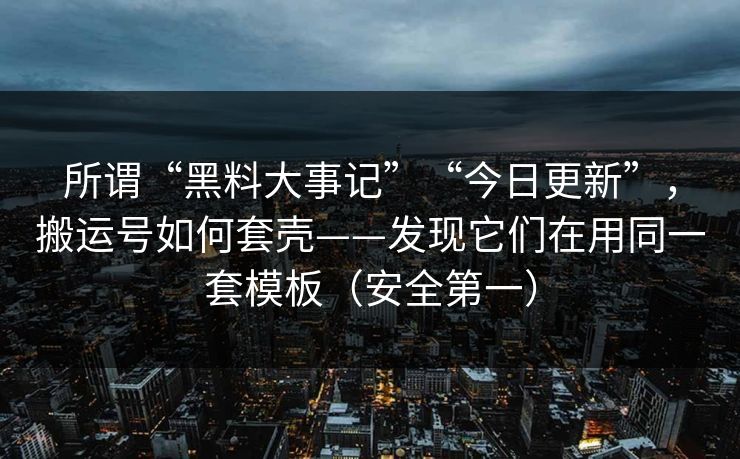 所谓“黑料大事记”“今日更新”，搬运号如何套壳——发现它们在用同一套模板（安全第一）