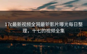 17c最新视频全网最新影片曝光每日整理，十七的视频全集