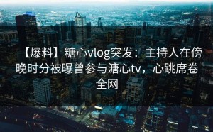 【爆料】糖心vlog突发：主持人在傍晚时分被曝曾参与溏心tv，心跳席卷全网