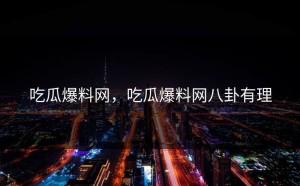 吃瓜爆料网，吃瓜爆料网八卦有理