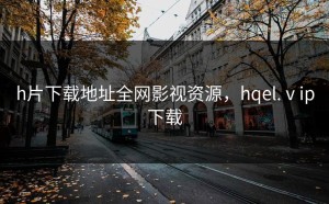 h片下载地址全网影视资源，hqel.ⅴip下载