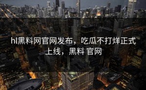 hl黑料网官网发布，吃瓜不打烊正式上线，黑料 官网
