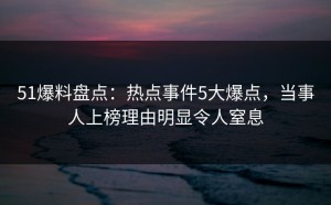 51爆料盘点：热点事件5大爆点，当事人上榜理由明显令人窒息