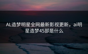 AL造梦明星全网最新影视更新，ai明星造梦45部是什么