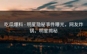 吃瓜爆料 - 明星隐秘事件曝光，网友炸锅，明星揭秘