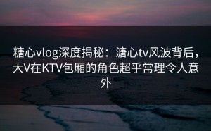 糖心vlog深度揭秘：溏心tv风波背后，大V在KTV包厢的角色超乎常理令人意外