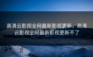 高清云影视全网最新影视更新，高清云影视全网最新影视更新不了