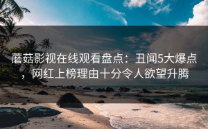 蘑菇影视在线观看盘点：丑闻5大爆点，网红上榜理由十分令人欲望升腾