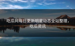 吃瓜网每日更新明星动态全站整理，吃瓜资讯