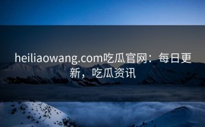heiliaowang.com吃瓜官网：每日更新，吃瓜资讯