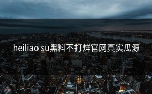 heiliao su黑料不打烊官网真实瓜源