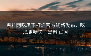 黑料网吃瓜不打烊官方线路发布，吃瓜更畅快，黑料 官网