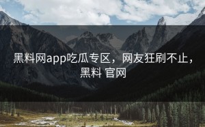 黑料网app吃瓜专区，网友狂刷不止，黑料 官网