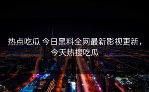热点吃瓜 今日黑料全网最新影视更新，今天热搜吃瓜