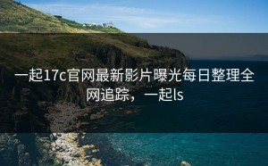 一起17c官网最新影片曝光每日整理全网追踪，一起ls