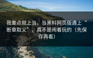 我差点就上当，当黑料网页版遇上“断章取义”，真不是闹着玩的（先保存再看）