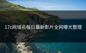 17c网域名每日最新影片全网曝光整理
