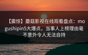 【震惊】蘑菇影视在线观看盘点：mogushipin5大爆点，当事人上榜理由毫不意外令人无法自持