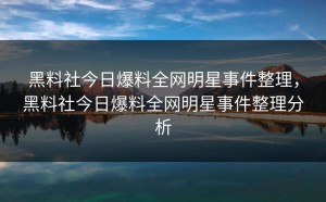 黑料社今日爆料全网明星事件整理，黑料社今日爆料全网明星事件整理分析