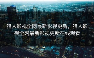 猎人影视全网最新影视更新，猎人影视全网最新影视更新在线观看