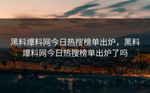 黑料爆料网今日热搜榜单出炉，黑料爆料网今日热搜榜单出炉了吗
