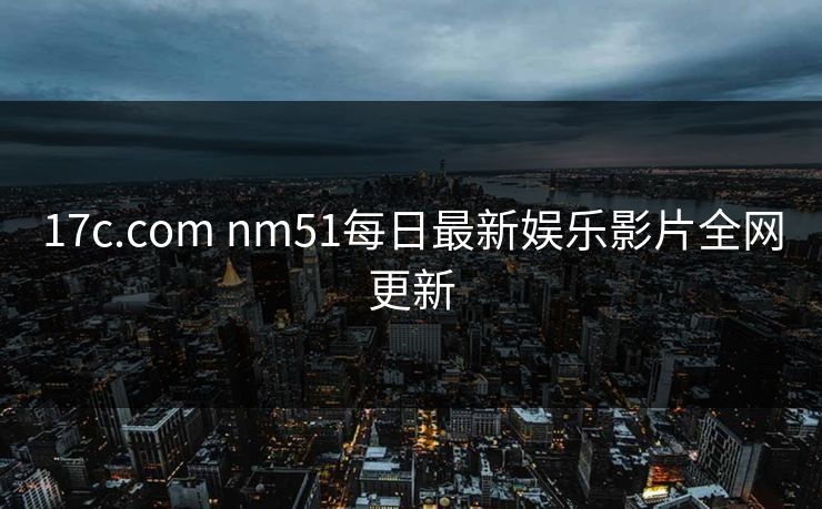 17c.com nm51每日最新娱乐影片全网更新 17c.com nm51每日最新娱乐影片全网更新