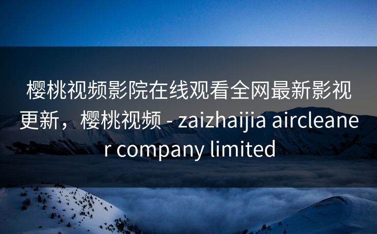 樱桃视频影院在线观看全网最新影视更新，樱桃视频 - zaizhaijia aircleaner company limited