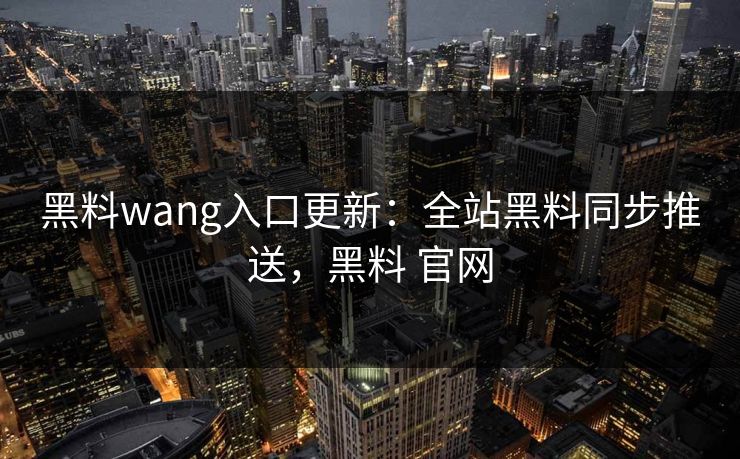 黑料wang入口更新：全站黑料同步推送，黑料 官网