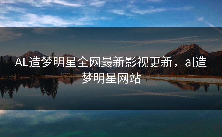 AL造梦明星全网最新影视更新，al造梦明星网站