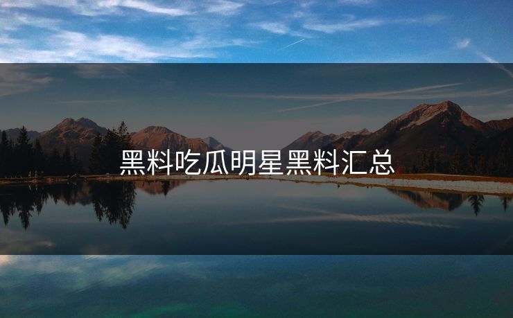 黑料吃瓜明星黑料汇总 黑料吃瓜明星黑料汇总