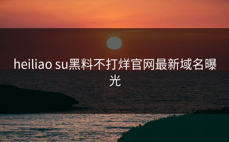 heiliao su黑料不打烊官网最新域名曝光