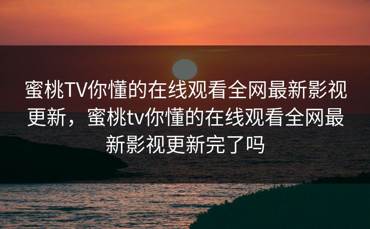 蜜桃TV你懂的在线观看全网最新影视更新，蜜桃tv你懂的在线观看全网最新影视更新完了吗