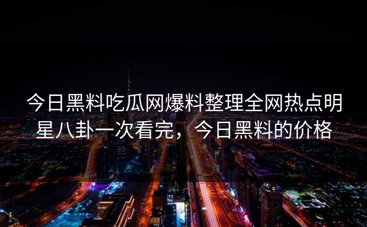 今日黑料吃瓜网爆料整理全网热点明星八卦一次看完，今日黑料的价格