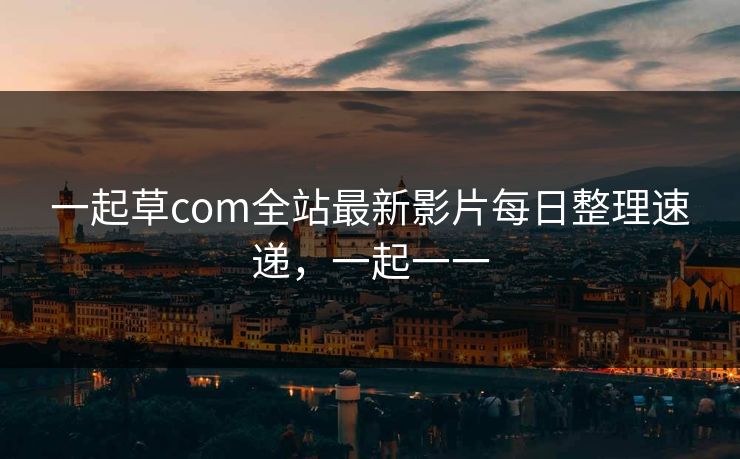 一起草com全站最新影片每日整理速递，一起一一