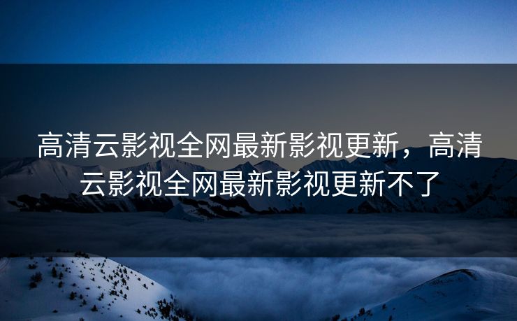 高清云影视全网最新影视更新,高清云影视全网最新影视更新不了 高清云影视全网最新影视更新,高清云影视全网最新影视更新不了
