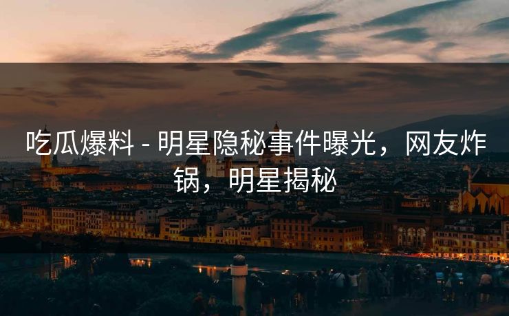 吃瓜爆料 - 明星隐秘事件曝光,网友炸锅,明星揭秘 吃瓜爆料 - 明星隐秘事件曝光,网友炸锅,明星揭秘