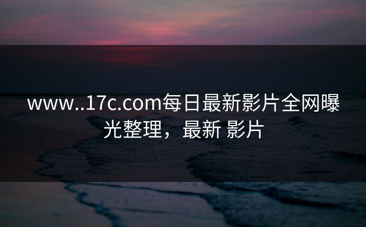 www..17c.com每日最新影片全网曝光整理，最新 影片