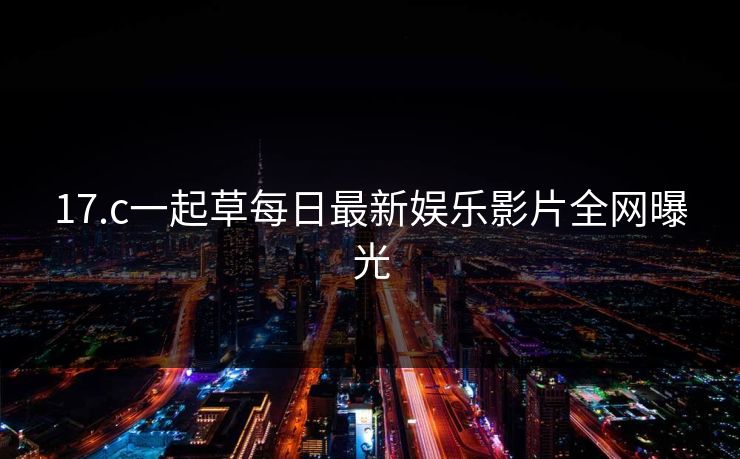 17.c一起草每日最新娱乐影片全网曝光