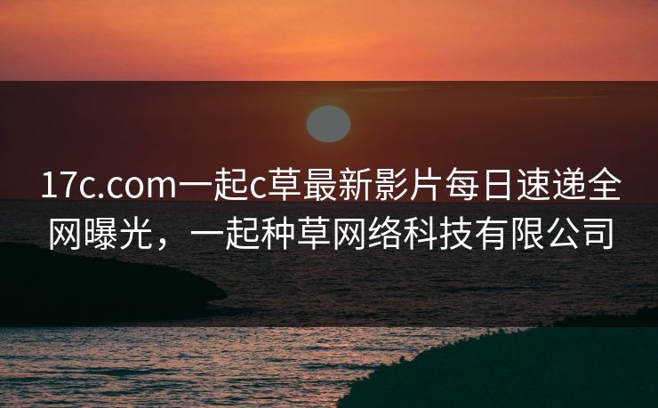 17c.com一起c草最新影片每日速递全网曝光，一起种草网络科技有限公司