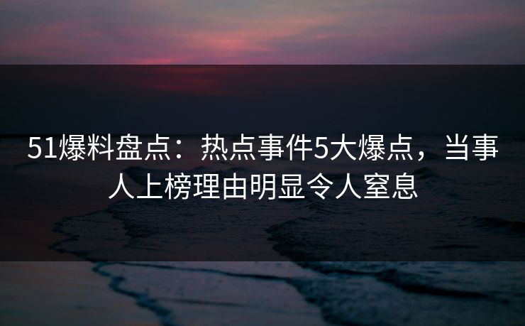 51爆料盘点：热点事件5大爆点，当事人上榜理由明显令人窒息