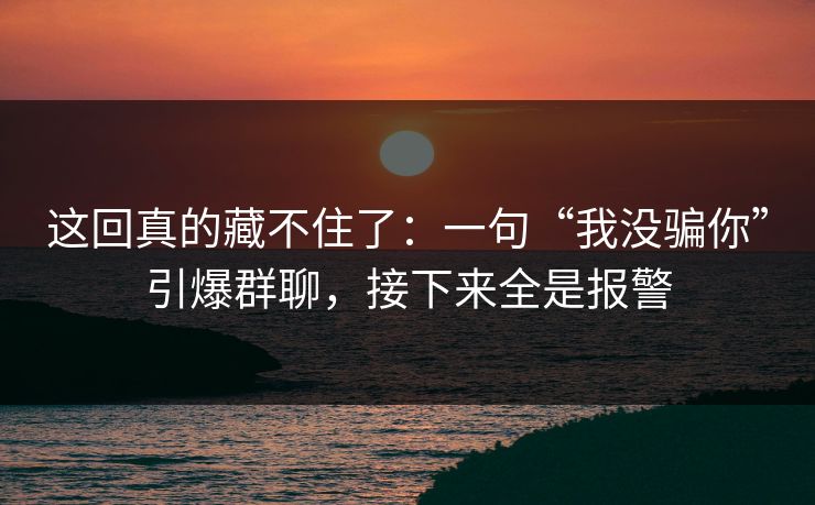 这回真的藏不住了:一句“我没骗你”引爆群聊,接下来全是报警 这回真的藏不住了:一句“我没骗你”引爆群聊,接下来全是报警