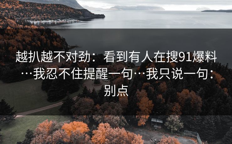 越扒越不对劲：看到有人在搜91爆料…我忍不住提醒一句…我只说一句：别点